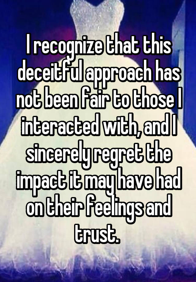 I recognize that this deceitful approach has not been fair to those I interacted with, and I sincerely regret the impact it may have had on their feelings and trust. 