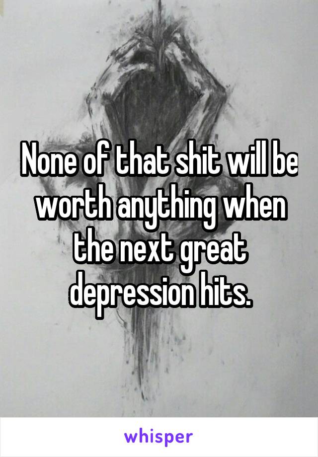 None of that shit will be worth anything when the next great depression hits.