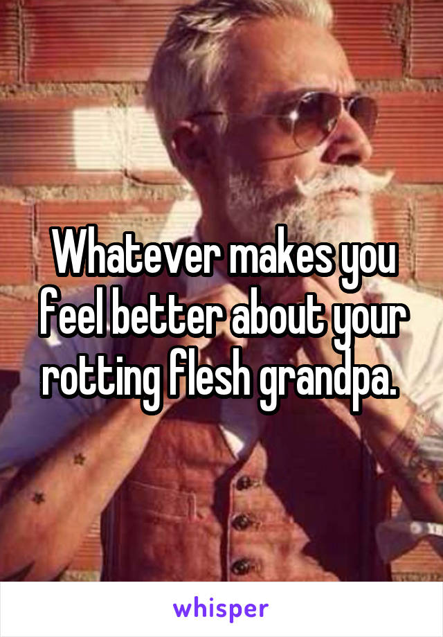 Whatever makes you feel better about your rotting flesh grandpa. 