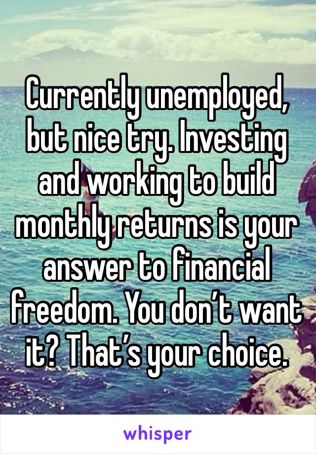 Currently unemployed, but nice try. Investing and working to build monthly returns is your answer to financial freedom. You don’t want it? That’s your choice. 