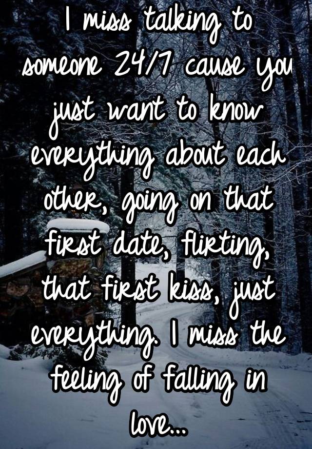 I miss talking to someone 24/7 cause you just want to know everything about each other, going on that first date, flirting, that first kiss, just everything. I miss the feeling of falling in love...