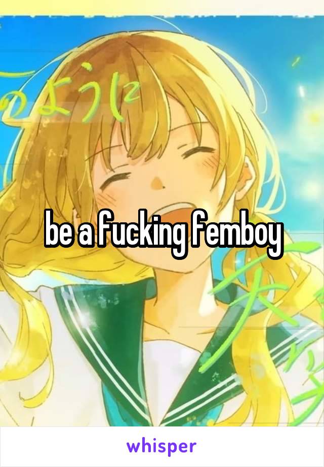 be a fucking femboy