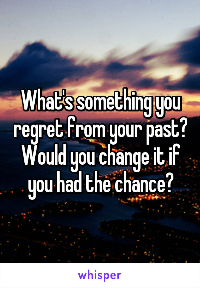 What's something you regret from your past? Would you change it if you had the chance?