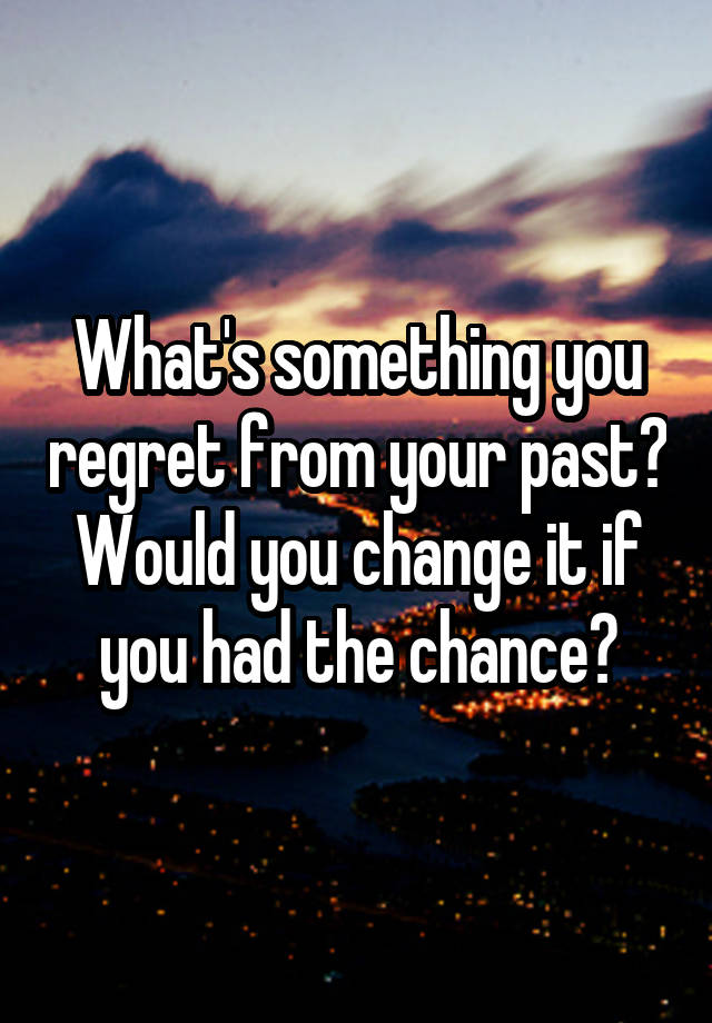 What's something you regret from your past? Would you change it if you had the chance?