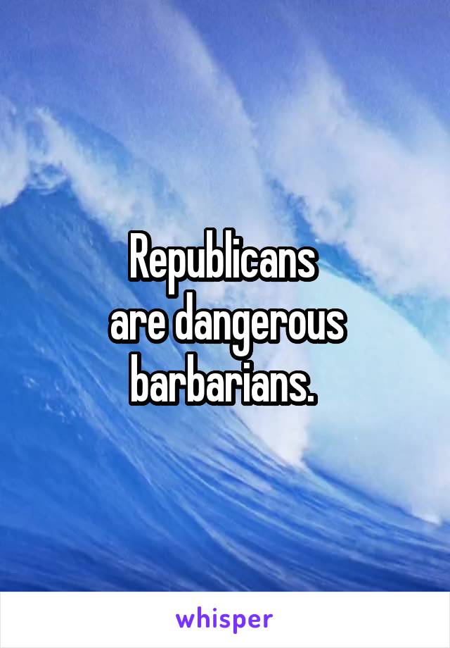 Republicans 
are dangerous barbarians. 