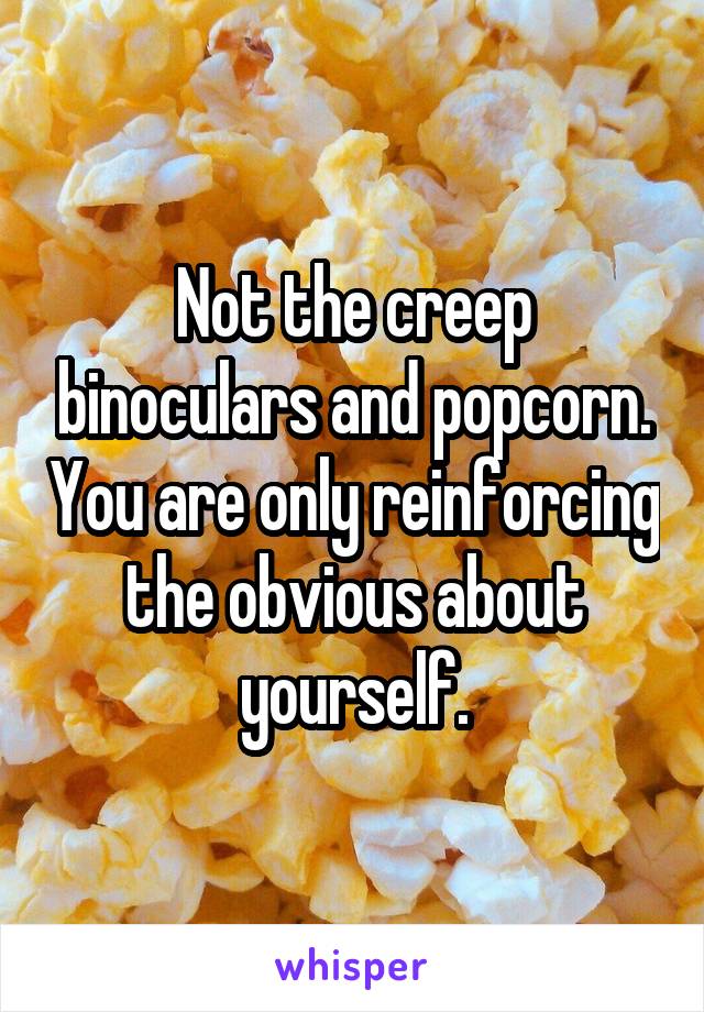 Not the creep binoculars and popcorn. You are only reinforcing the obvious about yourself.