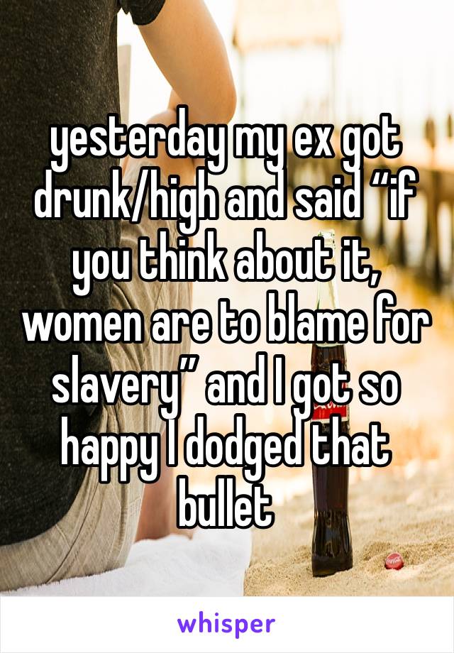 yesterday my ex got drunk/high and said “if you think about it, women are to blame for slavery” and I got so happy I dodged that bullet 