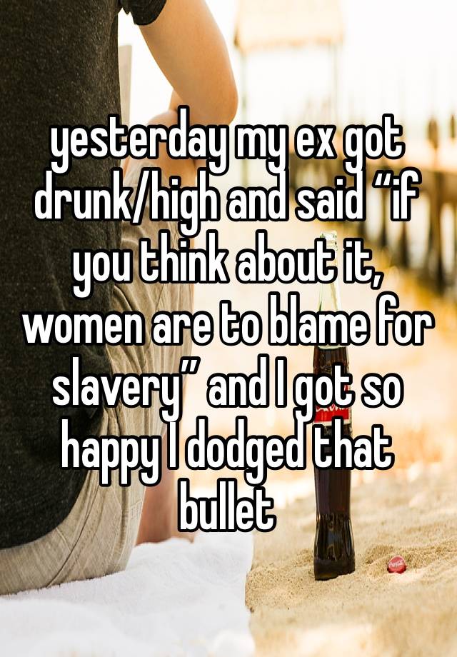 yesterday my ex got drunk/high and said “if you think about it, women are to blame for slavery” and I got so happy I dodged that bullet 