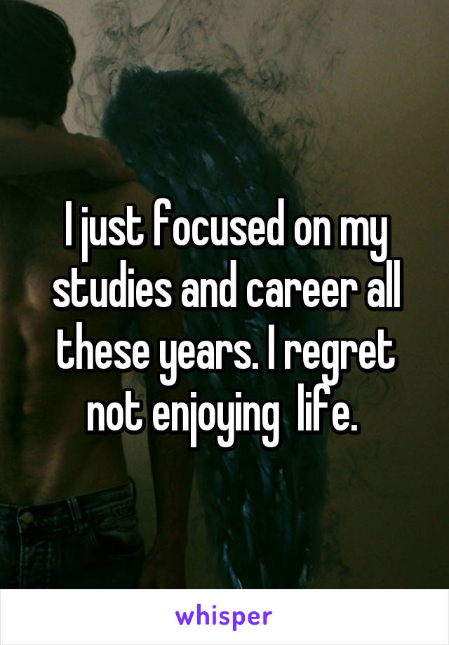 I just focused on my studies and career all these years. I regret not enjoying  life. 