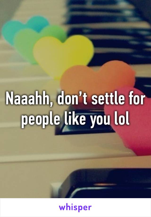 Naaahh, don’t settle for people like you lol