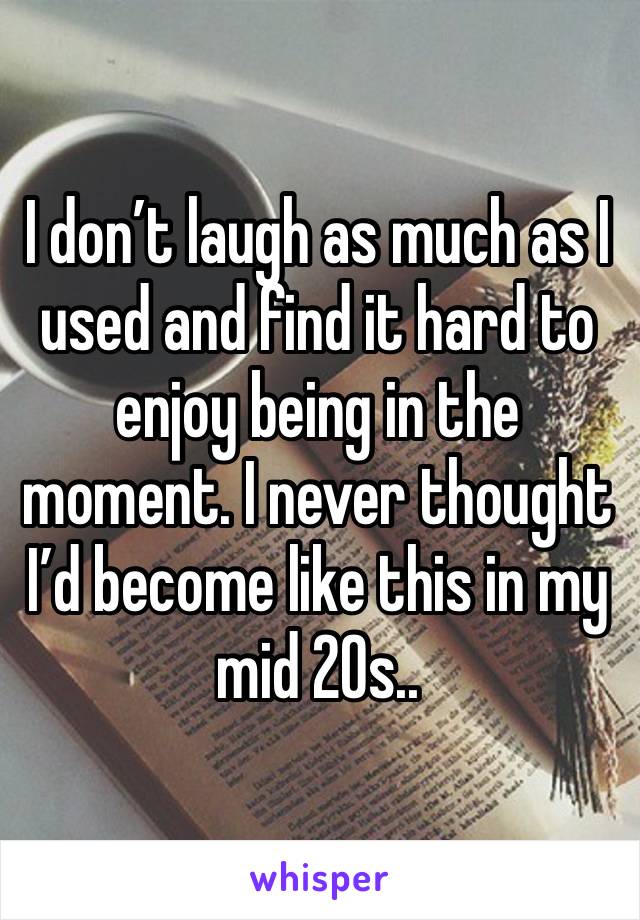 I don’t laugh as much as I used and find it hard to enjoy being in the moment. I never thought I’d become like this in my mid 20s..