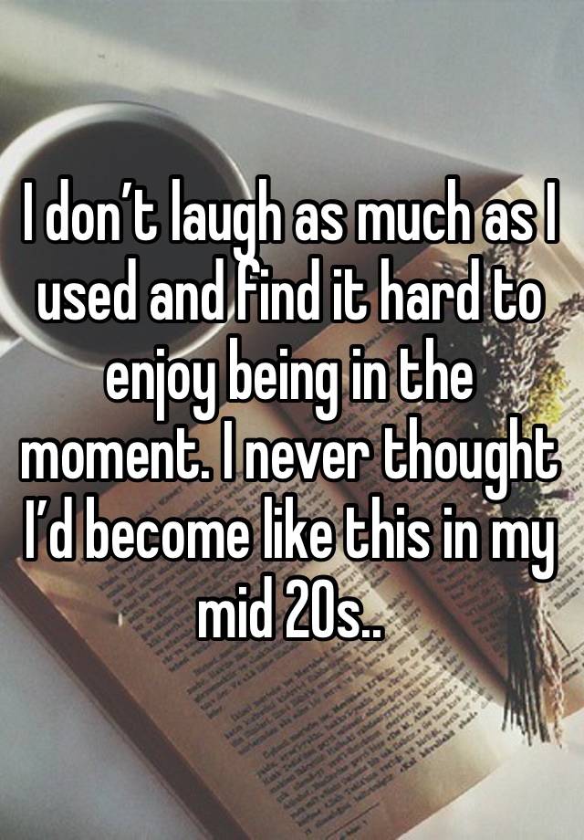 I don’t laugh as much as I used and find it hard to enjoy being in the moment. I never thought I’d become like this in my mid 20s..