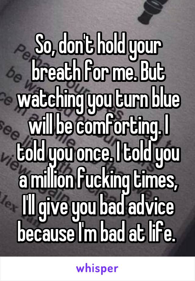 So, don't hold your breath for me. But watching you turn blue will be comforting. I told you once. I told you a million fucking times, I'll give you bad advice because I'm bad at life. 