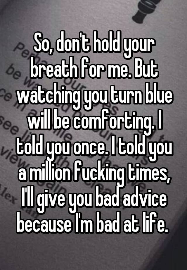 So, don't hold your breath for me. But watching you turn blue will be comforting. I told you once. I told you a million fucking times, I'll give you bad advice because I'm bad at life. 