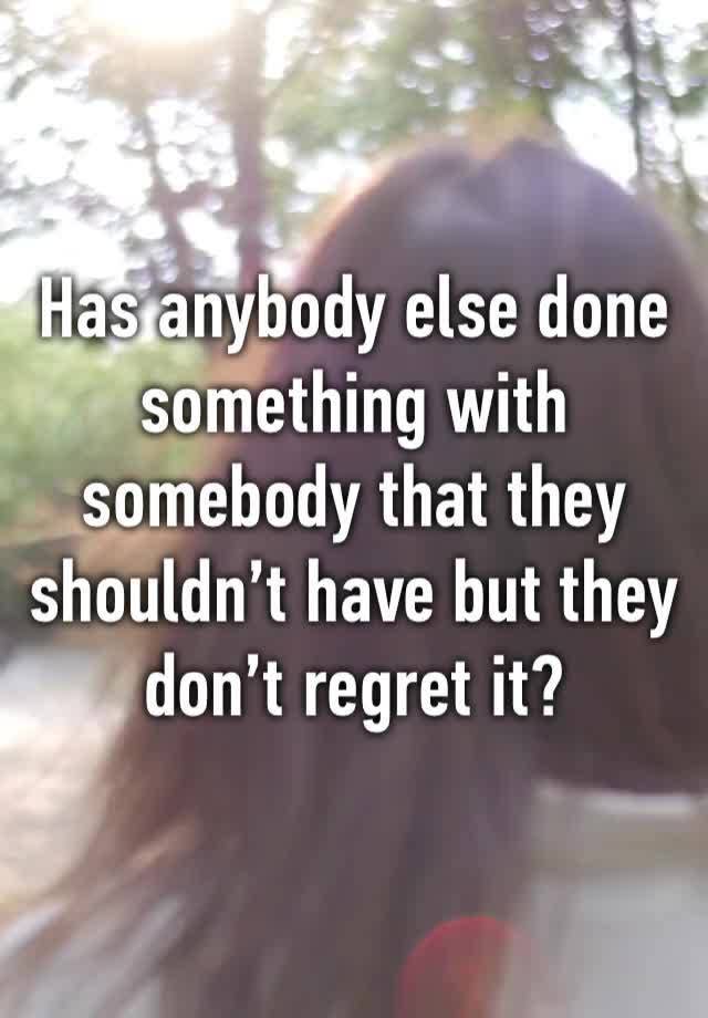 Has anybody else done something with somebody that they shouldn’t have but they don’t regret it?