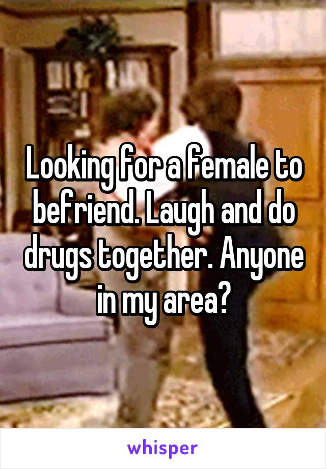 Looking for a female to befriend. Laugh and do drugs together. Anyone in my area?