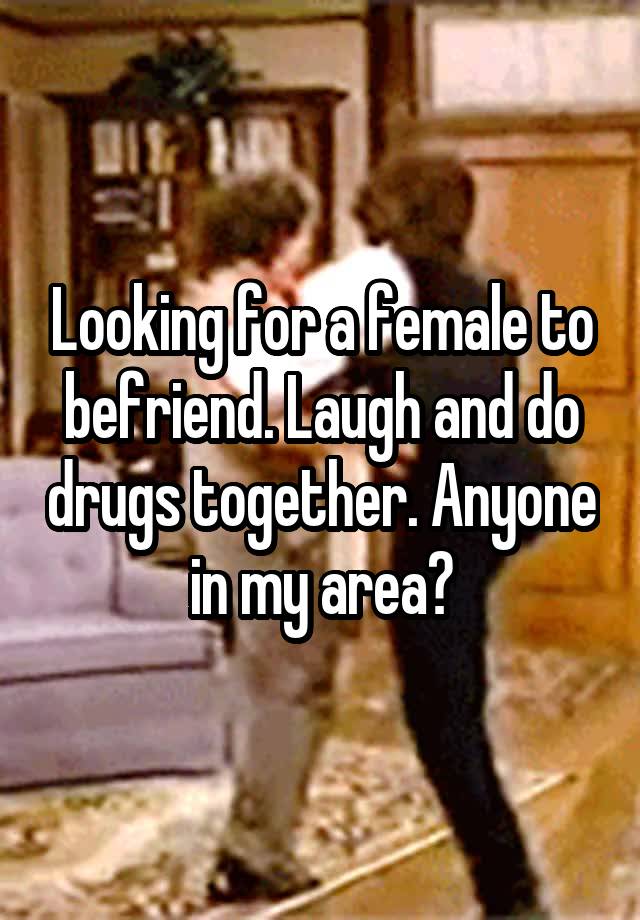 Looking for a female to befriend. Laugh and do drugs together. Anyone in my area?