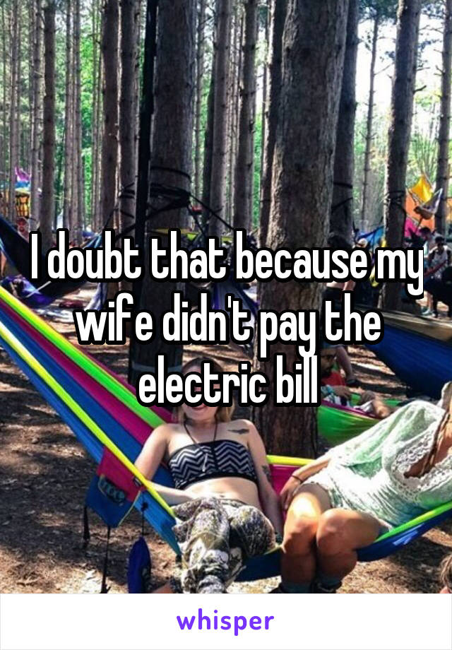 I doubt that because my wife didn't pay the electric bill