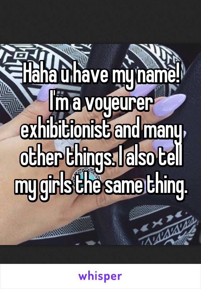 Haha u have my name! I'm a voyeurer exhibitionist and many other things. I also tell my girls the same thing. 