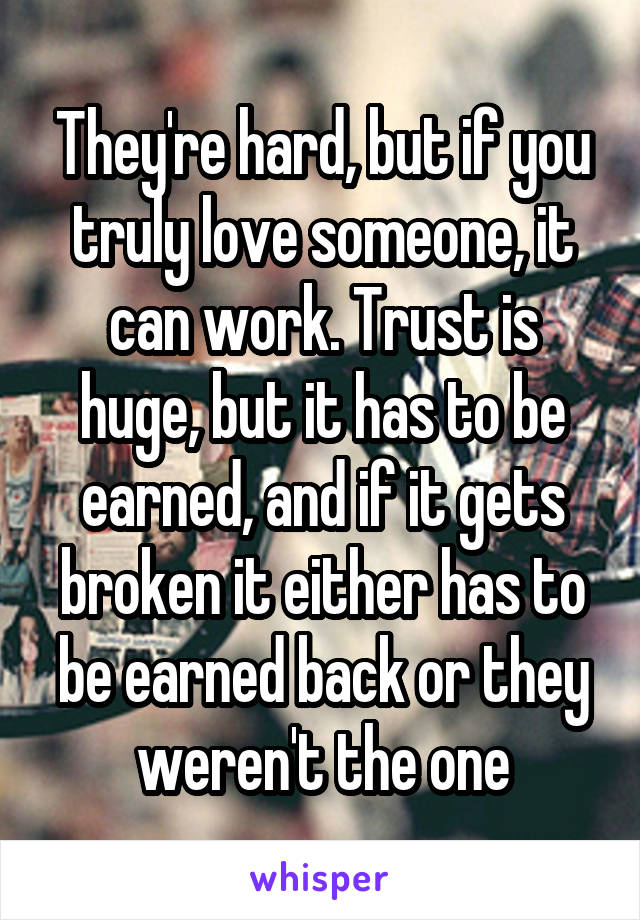 They're hard, but if you truly love someone, it can work. Trust is huge, but it has to be earned, and if it gets broken it either has to be earned back or they weren't the one