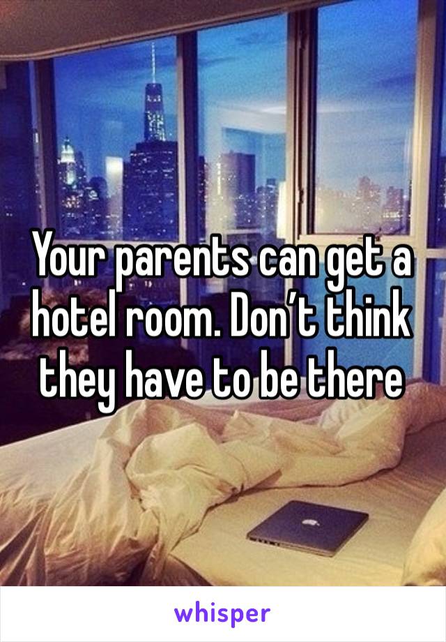 Your parents can get a hotel room. Don’t think they have to be there 