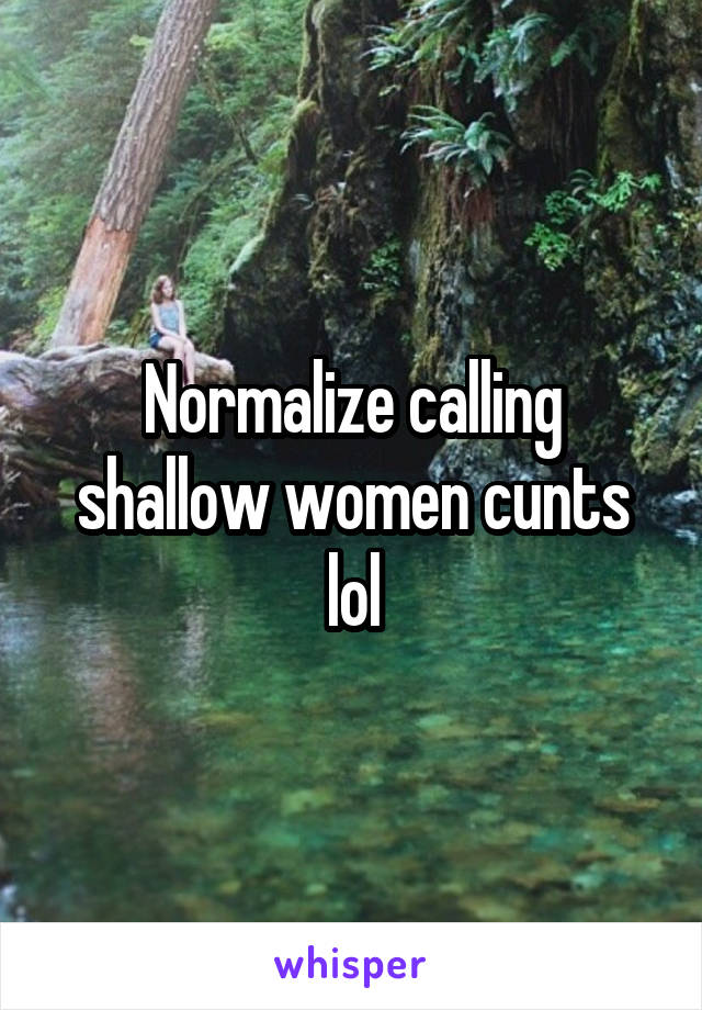 Normalize calling shallow women cunts lol