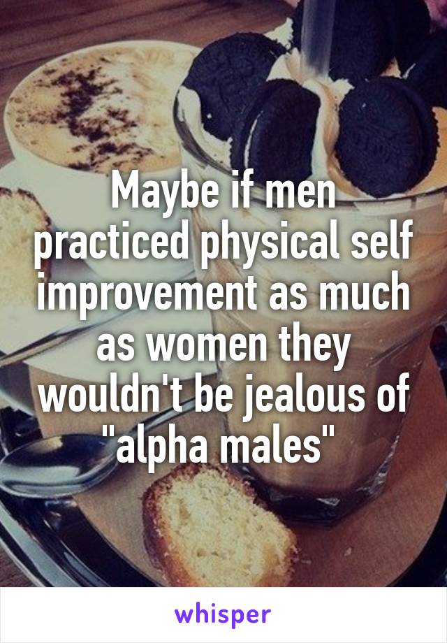 Maybe if men practiced physical self improvement as much as women they wouldn't be jealous of "alpha males" 