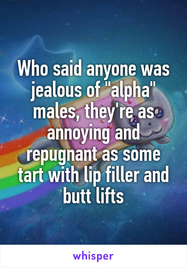 Who said anyone was jealous of "alpha" males, they're as annoying and repugnant as some tart with lip filler and butt lifts