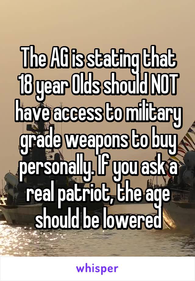 The AG is stating that 18 year Olds should NOT have access to military grade weapons to buy personally. If you ask a real patriot, the age should be lowered