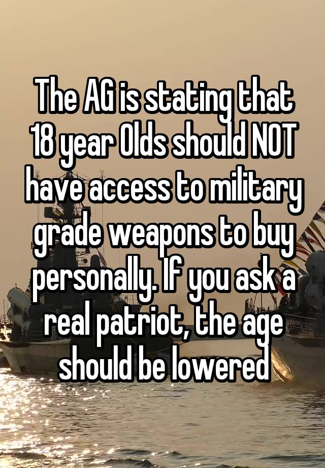 The AG is stating that 18 year Olds should NOT have access to military grade weapons to buy personally. If you ask a real patriot, the age should be lowered