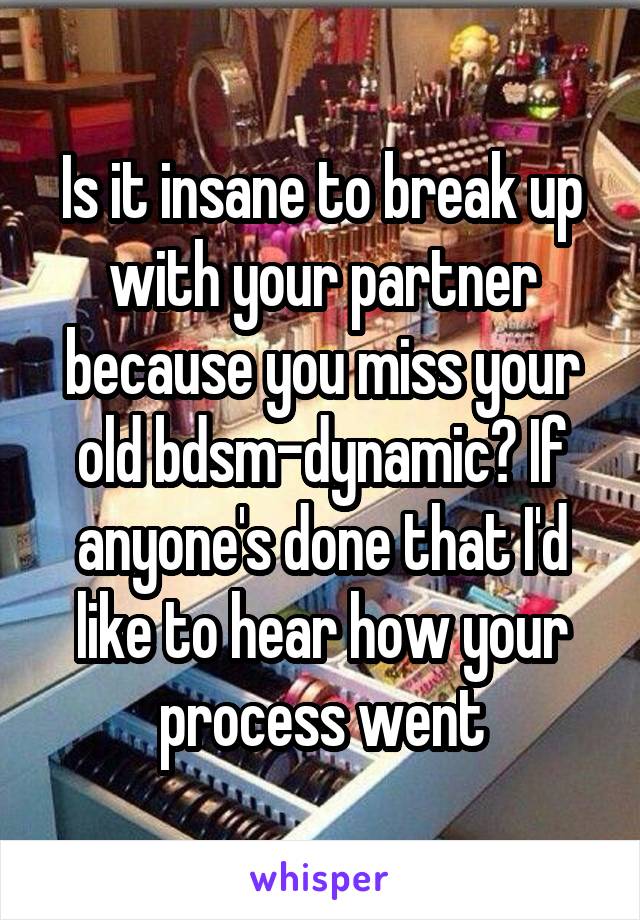 Is it insane to break up with your partner because you miss your old bdsm-dynamic? If anyone's done that I'd like to hear how your process went