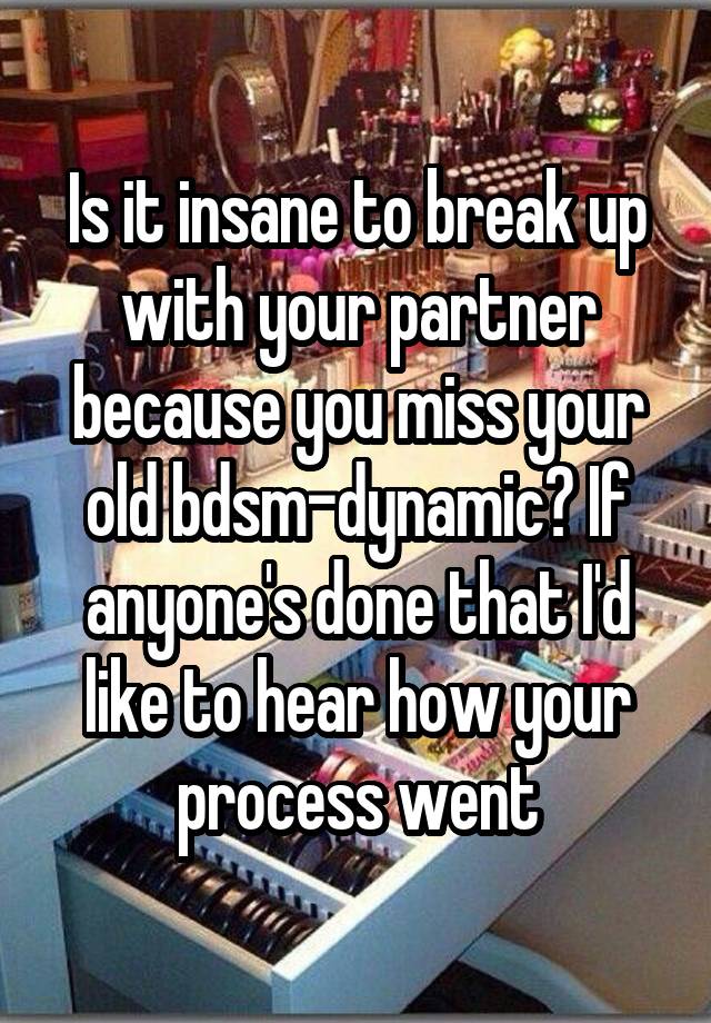 Is it insane to break up with your partner because you miss your old bdsm-dynamic? If anyone's done that I'd like to hear how your process went