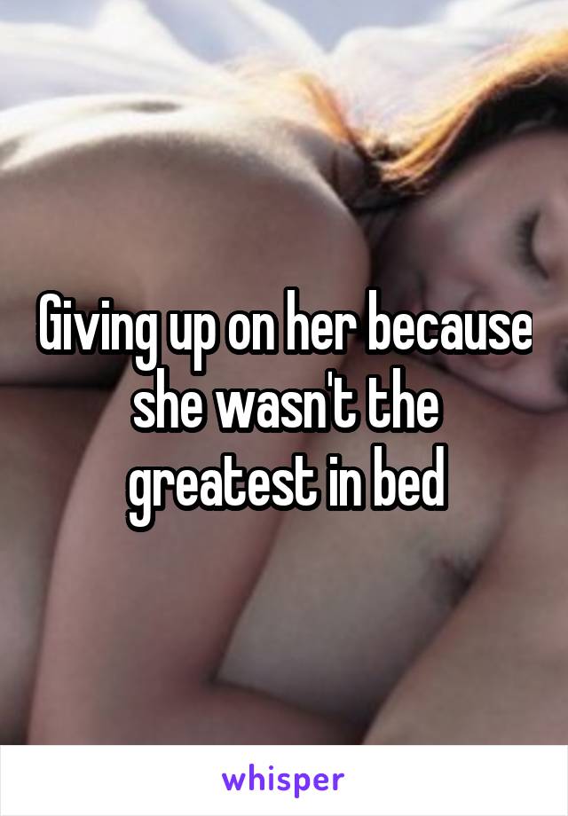 Giving up on her because she wasn't the greatest in bed