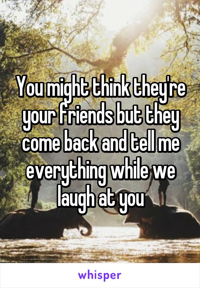 You might think they're your friends but they come back and tell me everything while we laugh at you