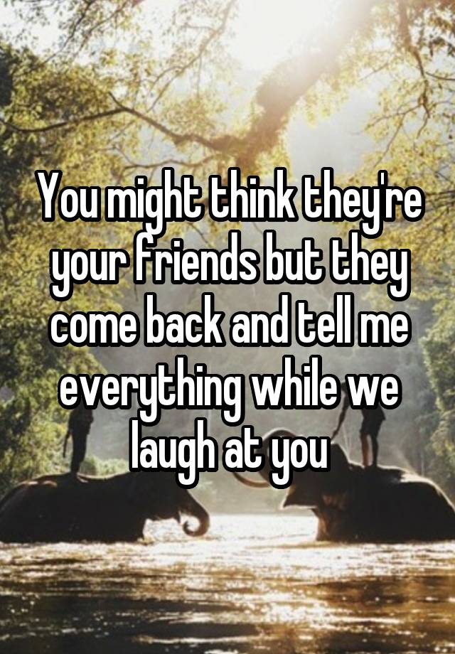 You might think they're your friends but they come back and tell me everything while we laugh at you