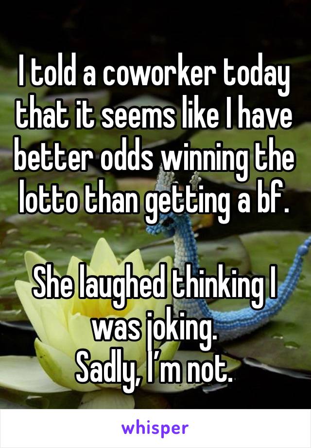 I told a coworker today that it seems like I have better odds winning the lotto than getting a bf. 

She laughed thinking I was joking. 
Sadly, I’m not. 