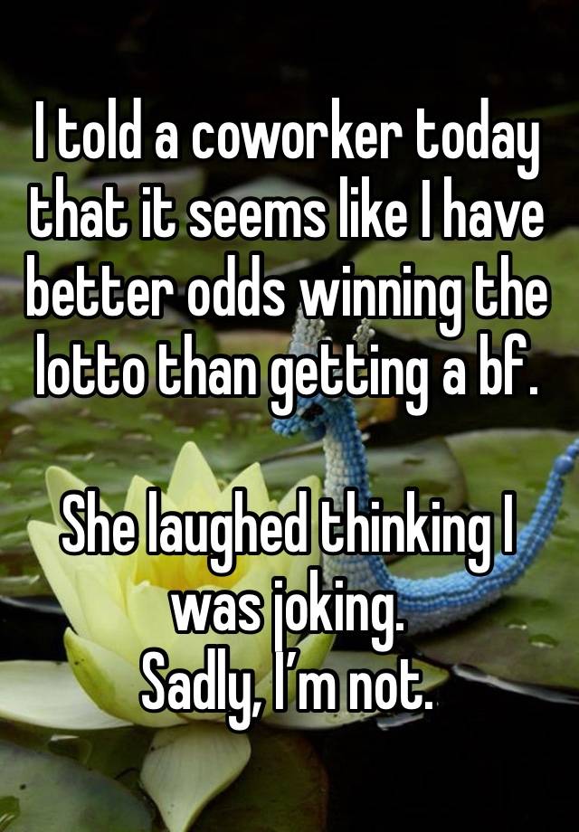 I told a coworker today that it seems like I have better odds winning the lotto than getting a bf. 

She laughed thinking I was joking. 
Sadly, I’m not. 