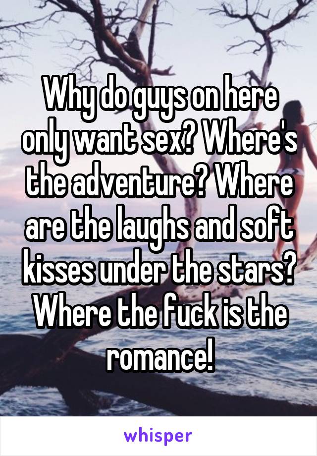 Why do guys on here only want sex? Where's the adventure? Where are the laughs and soft kisses under the stars? Where the fuck is the romance!