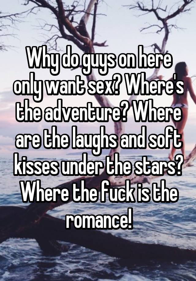 Why do guys on here only want sex? Where's the adventure? Where are the laughs and soft kisses under the stars? Where the fuck is the romance!