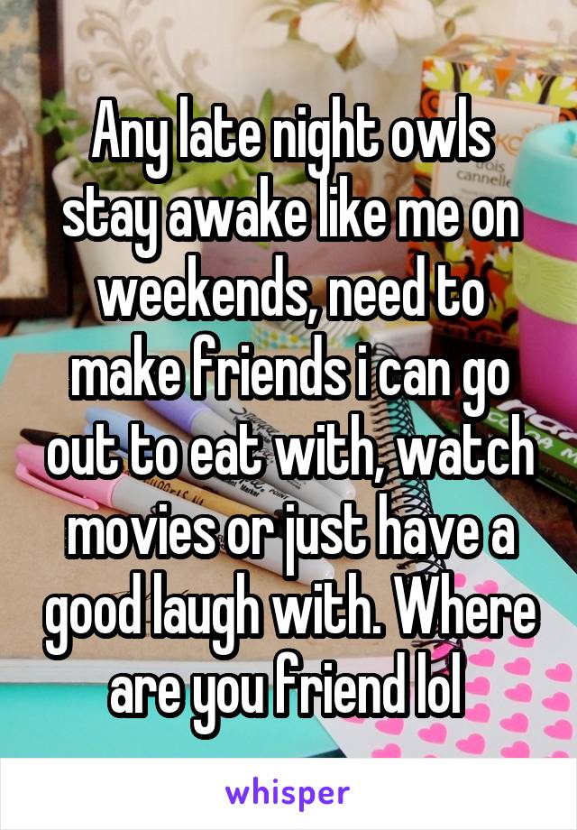 Any late night owls stay awake like me on weekends, need to make friends i can go out to eat with, watch movies or just have a good laugh with. Where are you friend lol 