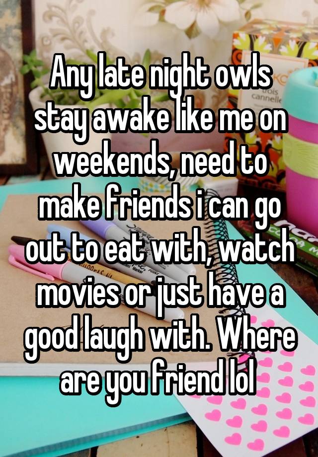 Any late night owls stay awake like me on weekends, need to make friends i can go out to eat with, watch movies or just have a good laugh with. Where are you friend lol 