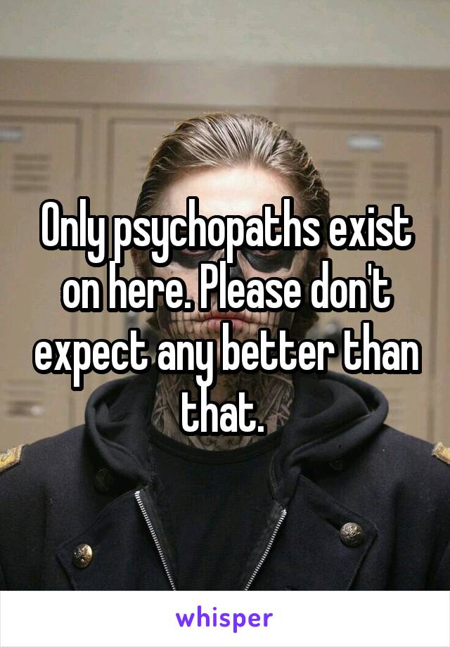 Only psychopaths exist on here. Please don't expect any better than that. 