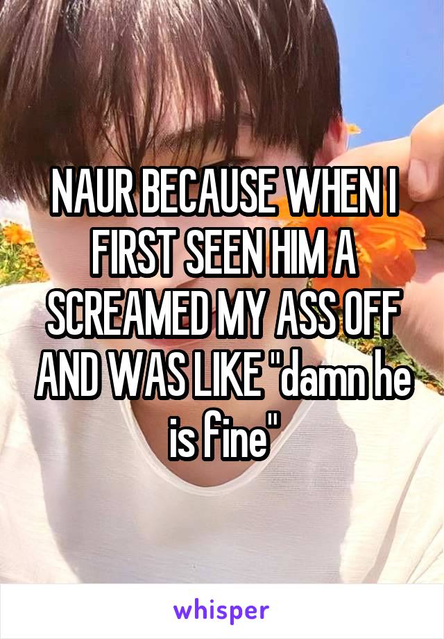 NAUR BECAUSE WHEN I FIRST SEEN HIM A SCREAMED MY ASS OFF AND WAS LIKE "damn he is fine"