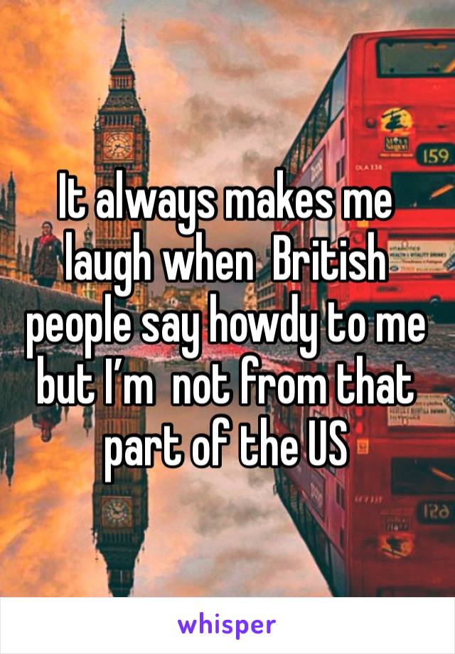 It always makes me laugh when  British people say howdy to me  but I’m  not from that part of the US 