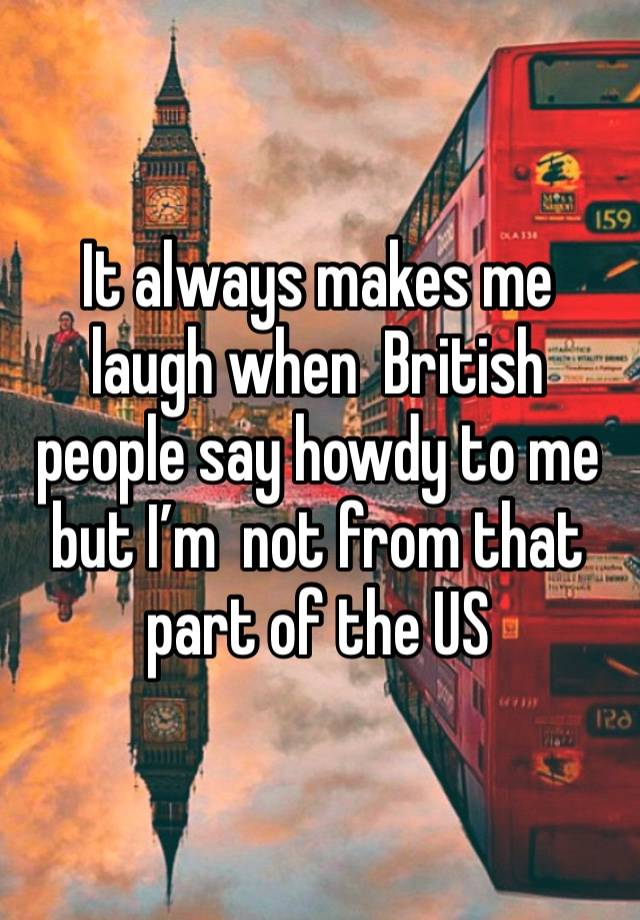 It always makes me laugh when  British people say howdy to me  but I’m  not from that part of the US 