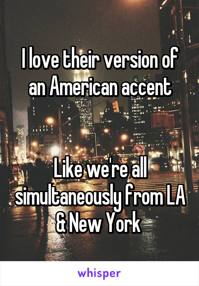 I love their version of an American accent


Like we're all simultaneously from LA & New York 