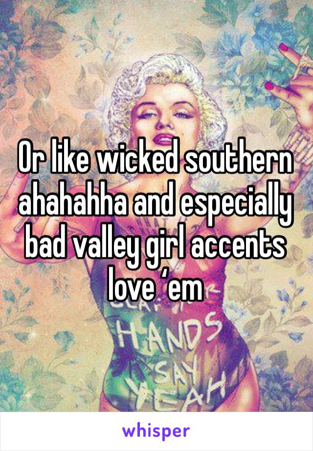 Or like wicked southern ahahahha and especially bad valley girl accents love ‘em