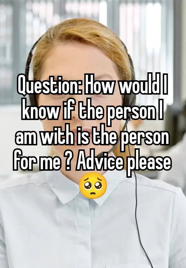 Question: How would I know if the person I am with is the person for me ? Advice please 🥺