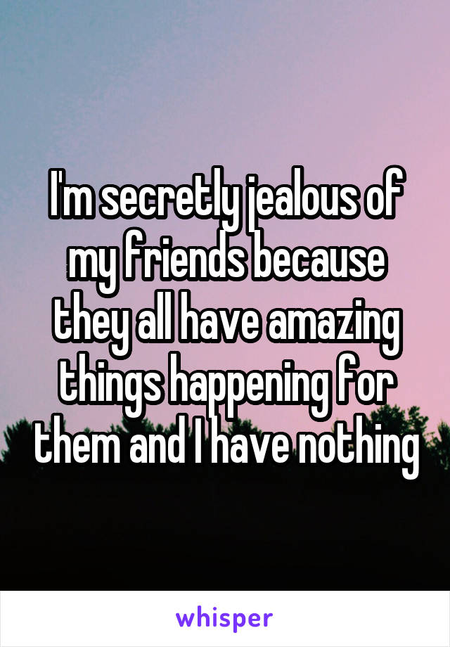 I'm secretly jealous of my friends because they all have amazing things happening for them and I have nothing