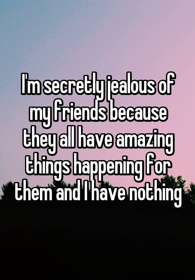 I'm secretly jealous of my friends because they all have amazing things happening for them and I have nothing